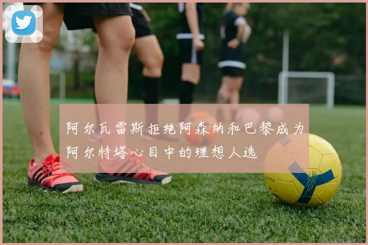 阿尔瓦雷斯拒绝阿森纳和巴黎成为阿尔特塔心目中的理想人选