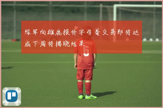 绿军向雄鹿报价字母哥交易即将达成下周将揭晓结果