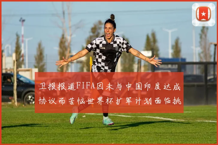 卫报报道FIFA因未与中国印度达成协议而苦恼世界杯扩军计划面临挑战