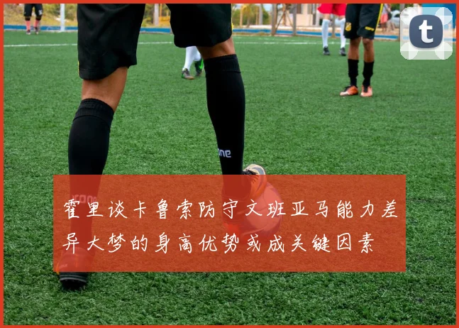 霍里谈卡鲁索防守文班亚马能力差异大梦的身高优势或成关键因素