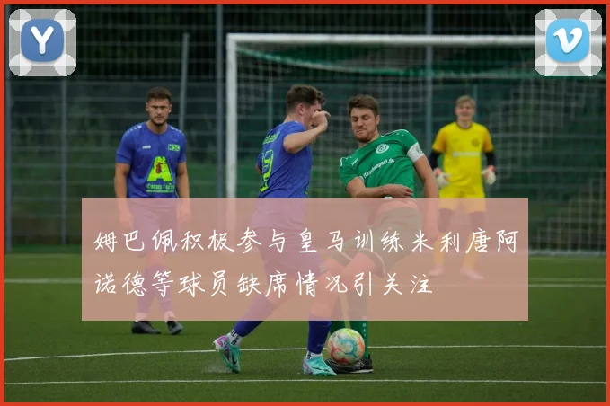 姆巴佩积极参与皇马训练米利唐阿诺德等球员缺席情况引关注