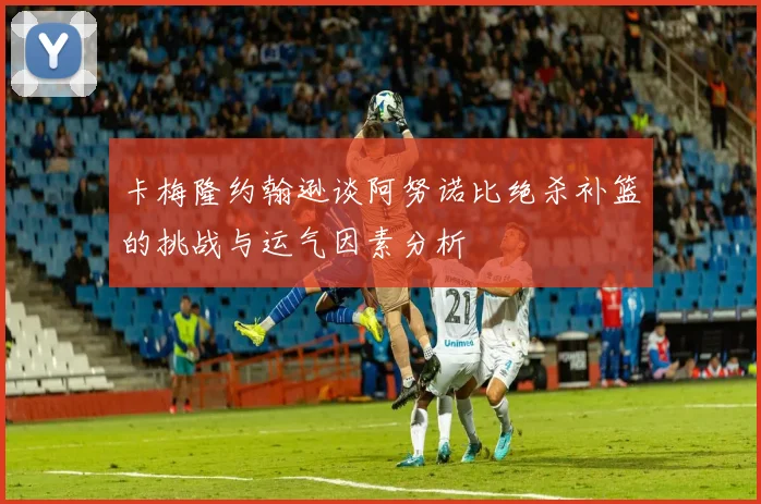 卡梅隆约翰逊谈阿努诺比绝杀补篮的挑战与运气因素分析