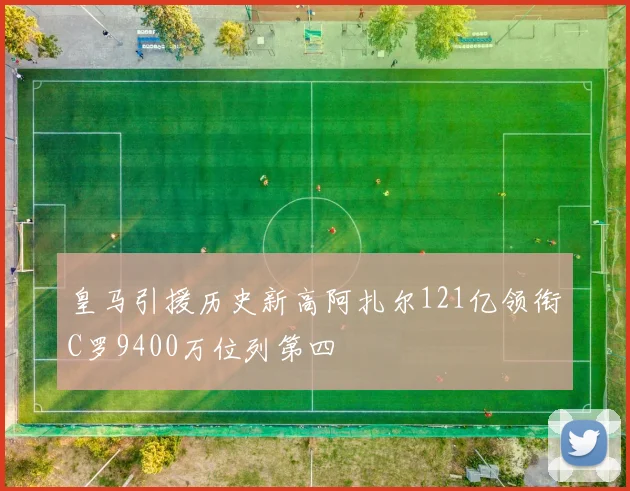 皇马引援历史新高阿扎尔121亿领衔C罗9400万位列第四