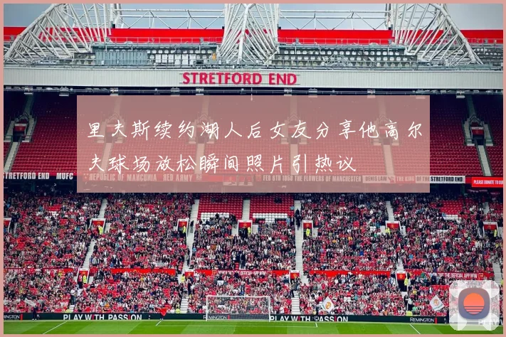 里夫斯续约湖人后女友分享他高尔夫球场放松瞬间照片引热议