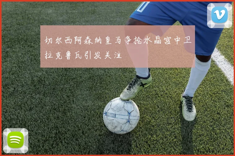 切尔西阿森纳皇马争抢水晶宫中卫拉克鲁瓦引发关注