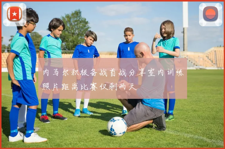 内马尔积极备战首战分享室内训练照片距离比赛仅剩两天