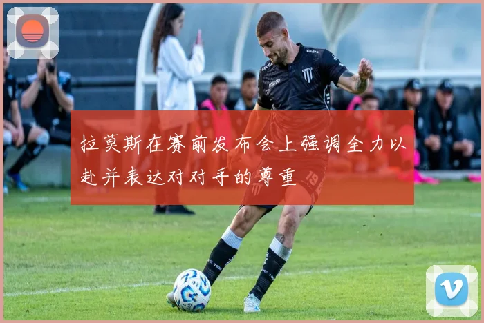 拉莫斯在赛前发布会上强调全力以赴并表达对对手的尊重