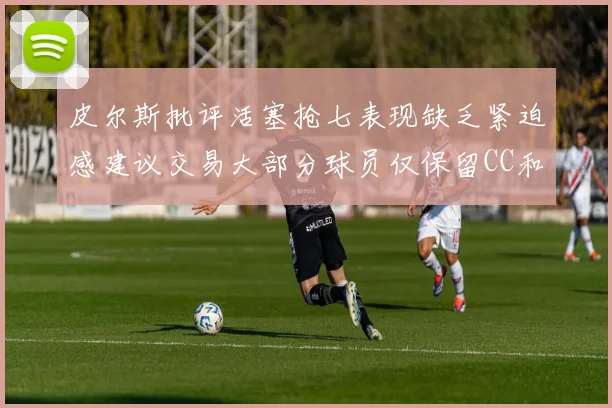 皮尔斯批评活塞抢七表现缺乏紧迫感建议交易大部分球员仅保留CC和詹金斯