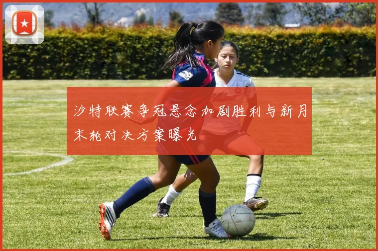 沙特联赛争冠悬念加剧胜利与新月末轮对决方案曝光