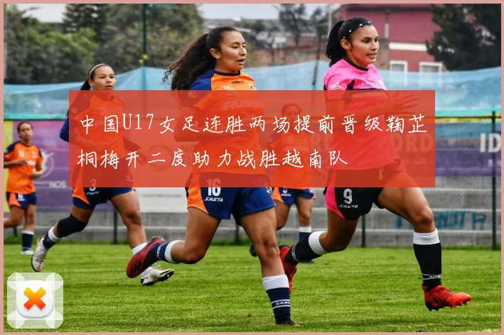 中国U17女足连胜两场提前晋级鞠芷桐梅开二度助力战胜越南队