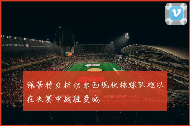 佩蒂特分析切尔西现状称球队难以在决赛中战胜曼城