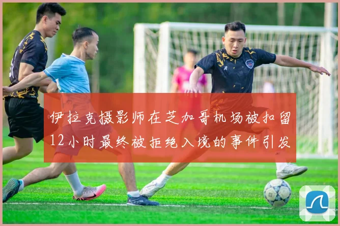伊拉克摄影师在芝加哥机场被扣留12小时最终被拒绝入境的事件引发关注