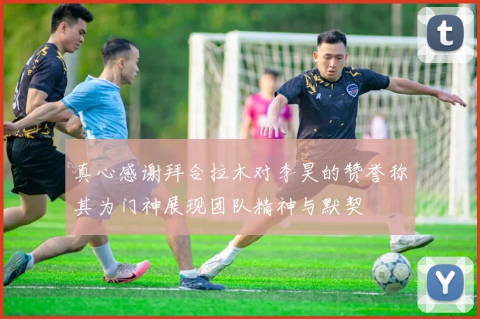 真心感谢拜合拉木对李昊的赞誉称其为门神展现团队精神与默契