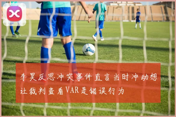李昊反思冲突事件直言当时冲动想让裁判查看VAR是错误行为