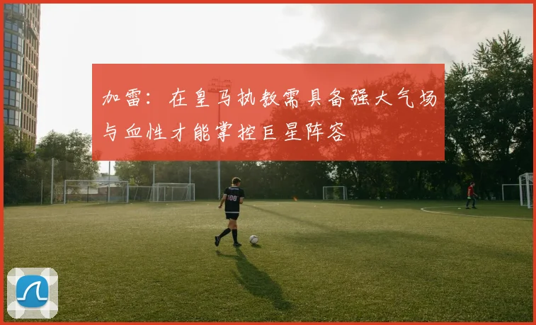 加雷：在皇马执教需具备强大气场与血性才能掌控巨星阵容