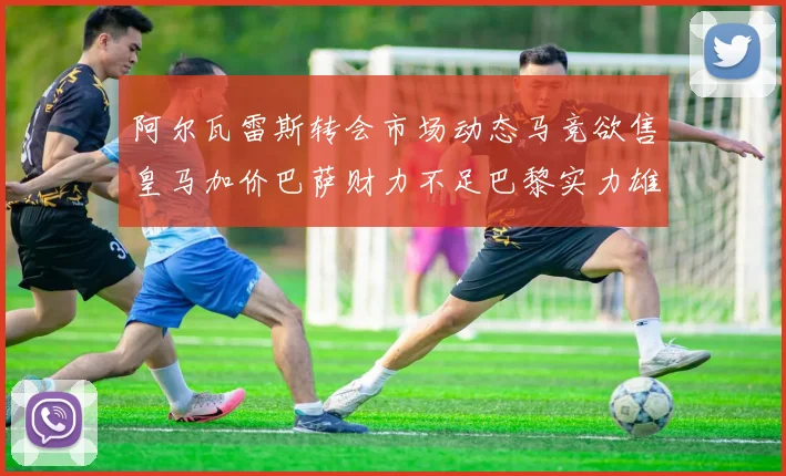 阿尔瓦雷斯转会市场动态马竞欲售皇马加价巴萨财力不足巴黎实力雄厚