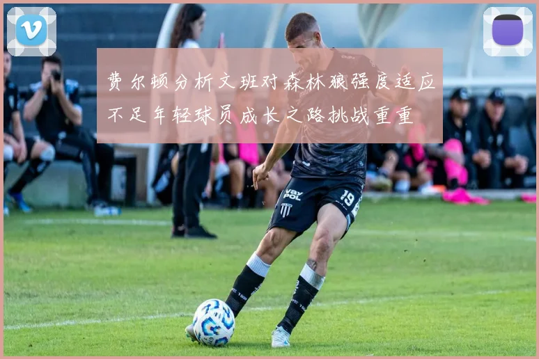 费尔顿分析文班对森林狼强度适应不足年轻球员成长之路挑战重重