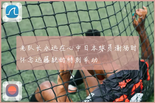 老队长永远在心中日本球员谢场时怀念远藤航的特别举动