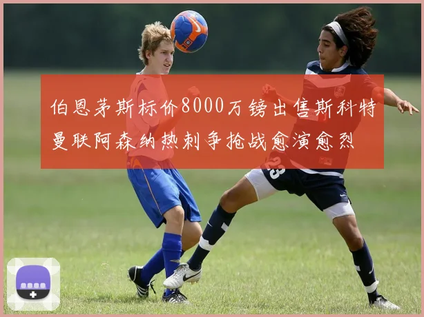 伯恩茅斯标价8000万镑出售斯科特曼联阿森纳热刺争抢战愈演愈烈