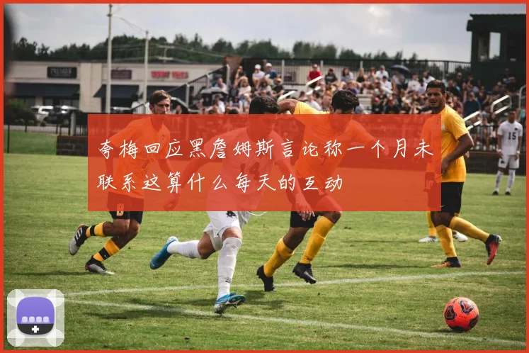 夸梅回应黑詹姆斯言论称一个月未联系这算什么每天的互动